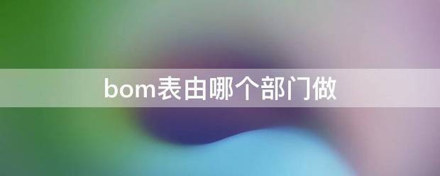 生產管理軟件系統ERP中產品的bom表格應該由哪個部門來做（